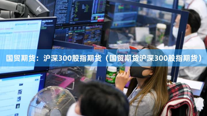 国贸期货：沪深300股指期货（国贸期货沪深300股指期货）