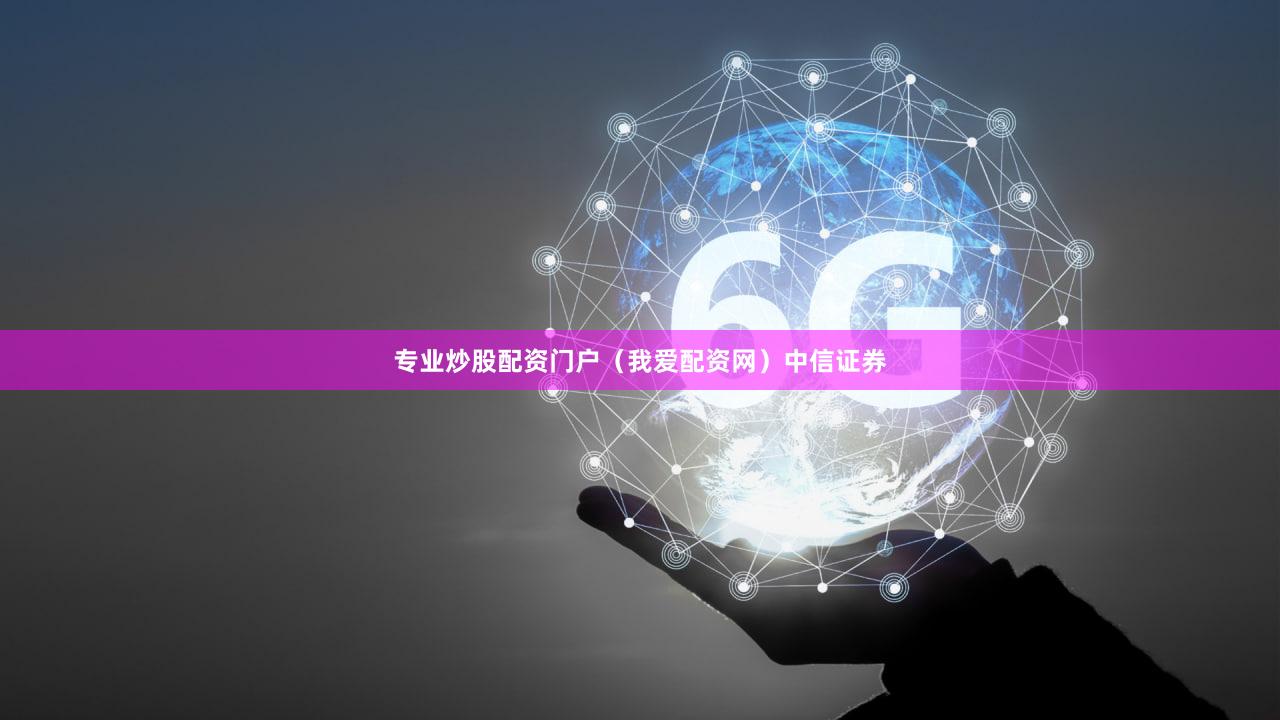 专业炒股配资门户（我爱配资网）中信证券