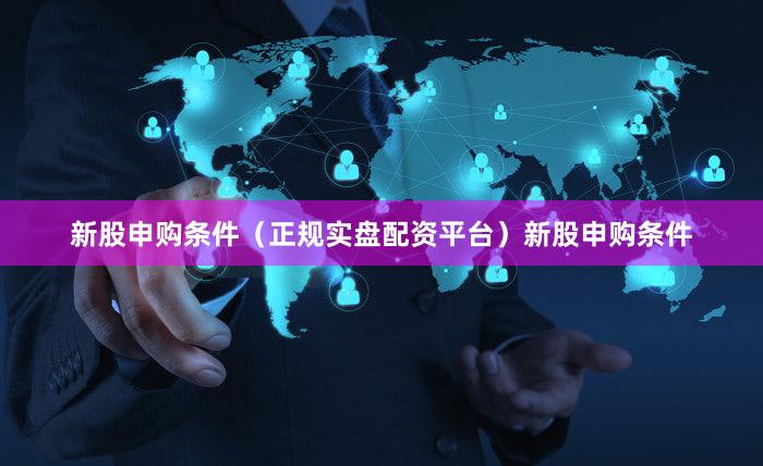新股申购条件（正规实盘配资平台）新股申购条件