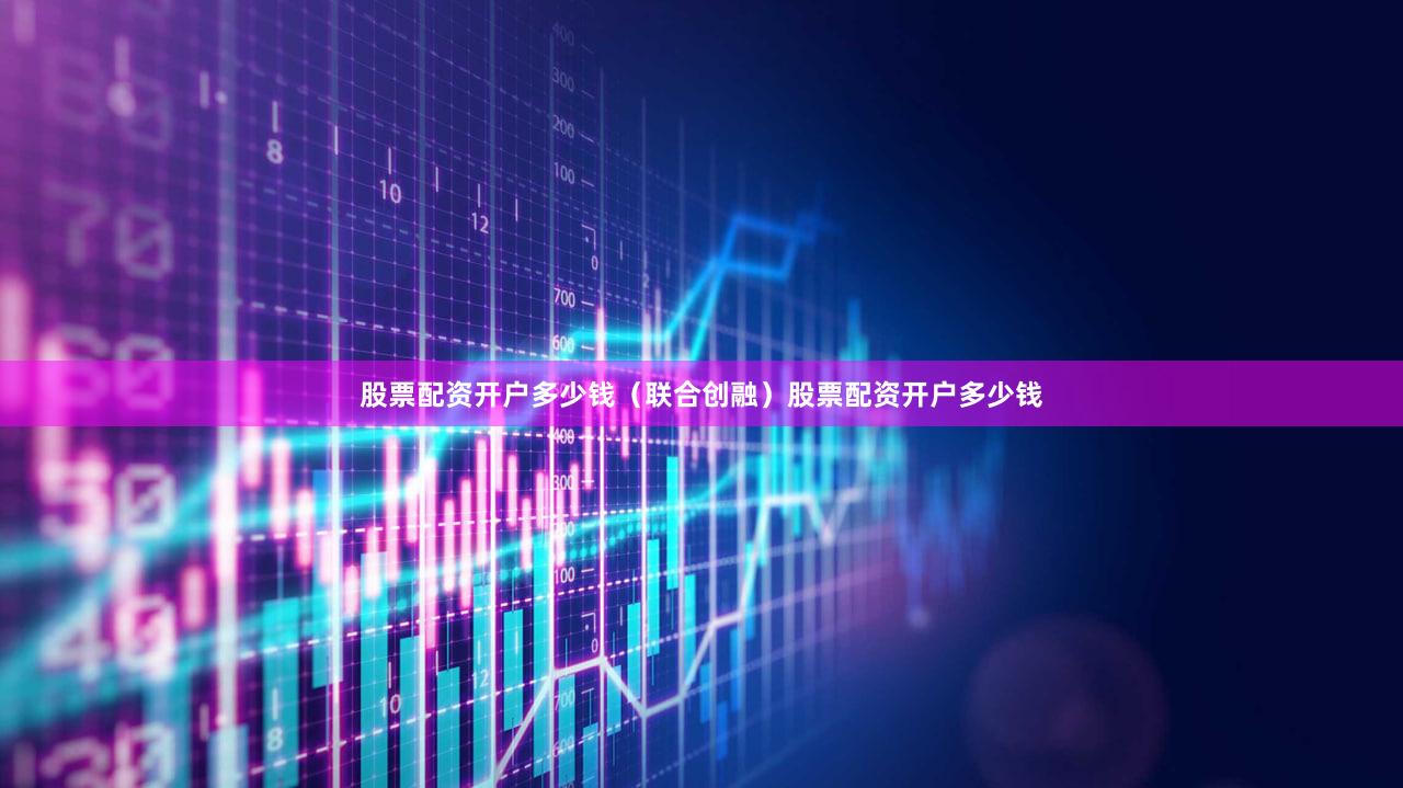 股票配资开户多少钱（联合创融）股票配资开户多少钱