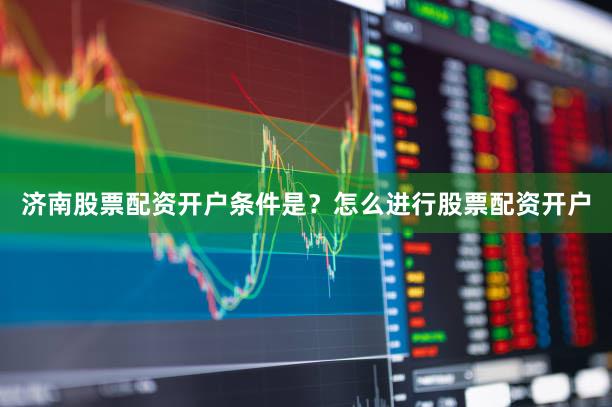济南股票配资开户条件是？怎么进行股票配资开户
