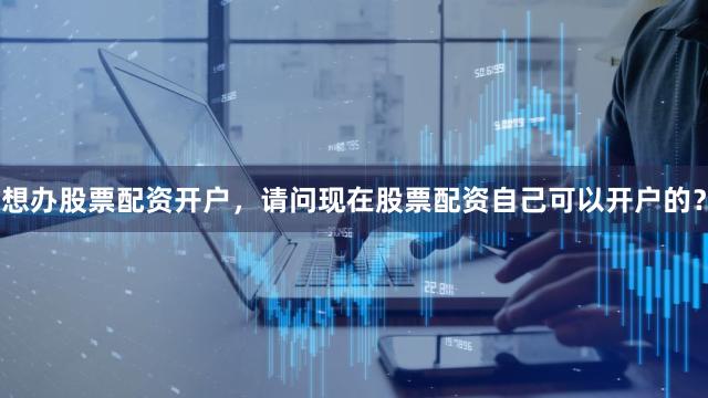 想办股票配资开户，请问现在股票配资自己可以开户的？
