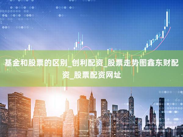 基金和股票的区别_创利配资_股票走势图鑫东财配资_股票配资网址