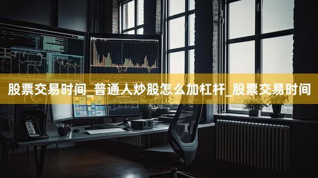 股票交易时间_普通人炒股怎么加杠杆_股票交易时间