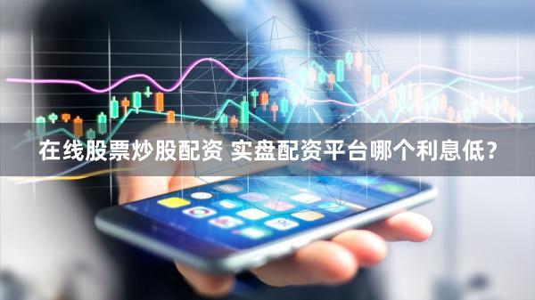 在线股票炒股配资 实盘配资平台哪个利息低？