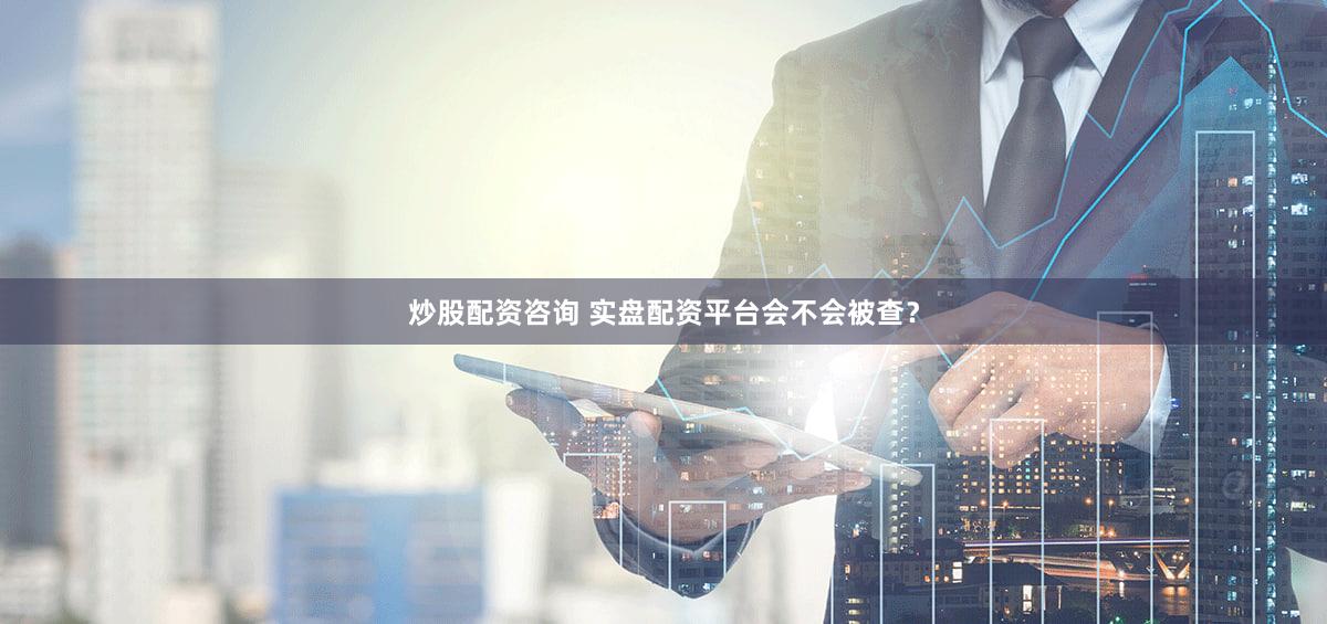 炒股配资咨询 实盘配资平台会不会被查？