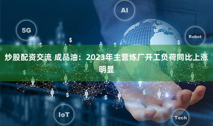 炒股配资交流 成品油：2023年主营炼厂开工负荷同比上涨明显