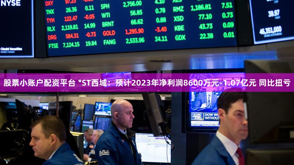 股票小账户配资平台 *ST西域：预计2023年净利润8600万元-1.07亿元 同比扭亏