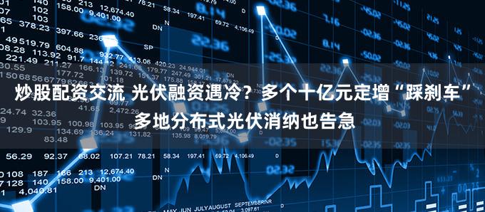 炒股配资交流 光伏融资遇冷？多个十亿元定增“踩刹车” 多地分布式光伏消纳也告急