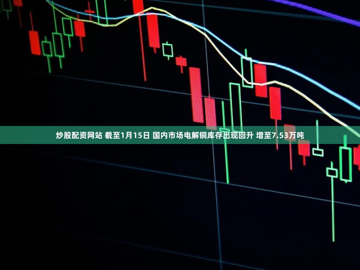 炒股配资网站 截至1月15日 国内市场电解铜库存出现回升 增至7.53万吨