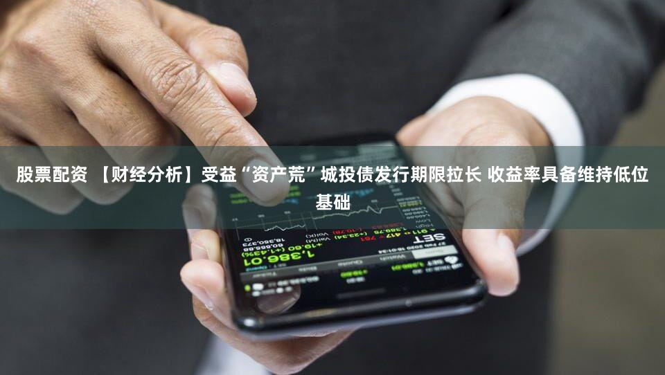 股票配资 【财经分析】受益“资产荒”城投债发行期限拉长 收益率具备维持低位基础