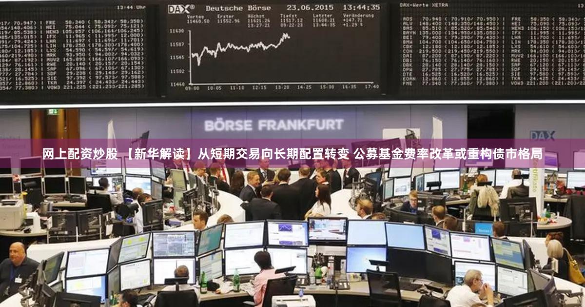网上配资炒股 【新华解读】从短期交易向长期配置转变 公募基金费率改革或重构债市格局