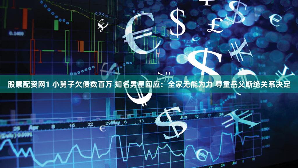 股票配资网1 小舅子欠债数百万 知名男星回应:全家无能为力 尊重岳父断绝关系决定