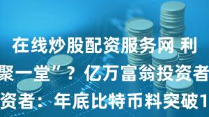 在线炒股配资服务网 利好因素“齐聚一堂”？亿万富翁投资者：年底比特币料突破10万美元！