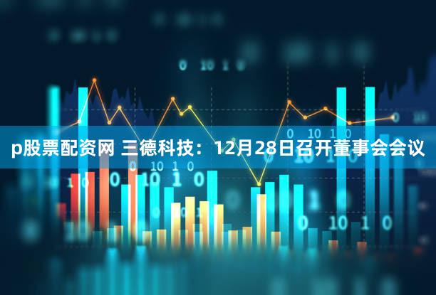 p股票配资网 三德科技：12月28日召开董事会会议