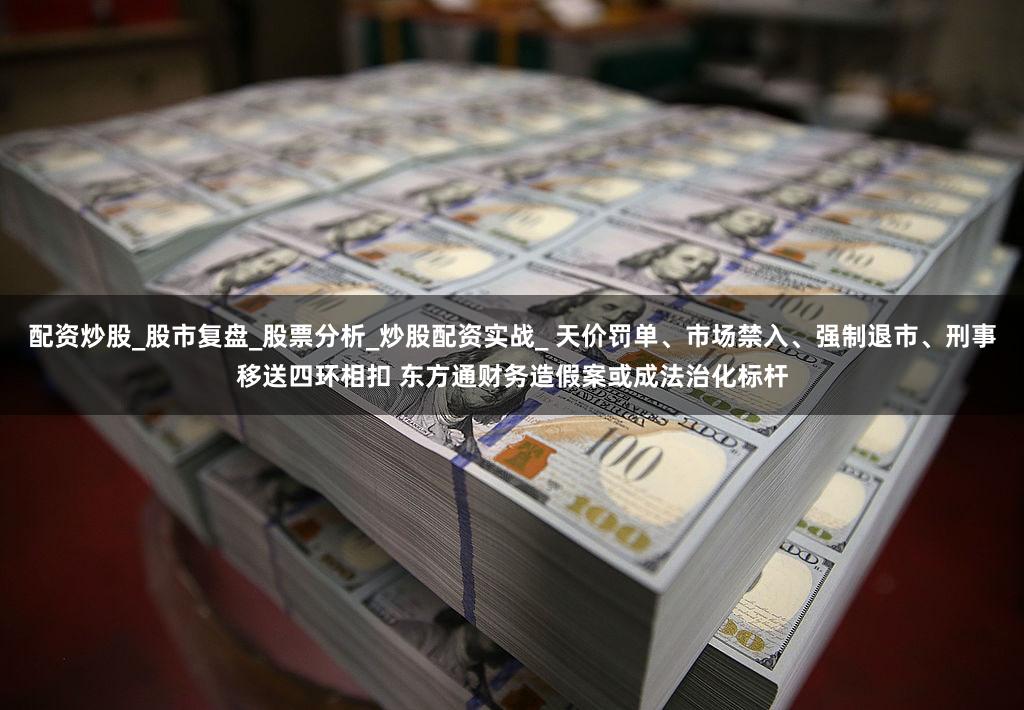 配资炒股_股市复盘_股票分析_炒股配资实战_ 天价罚单、市场禁入、强制退市、刑事移送四环相扣 东方通财务造假案或成法治化标杆