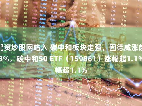 配资炒股网站入 碳中和板块走强，固德威涨超8%，碳中和50 ETF（159861）涨幅超1.1%