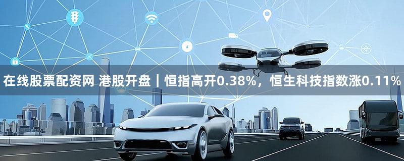 在线股票配资网 港股开盘｜恒指高开0.38%，恒生科技指数涨0.11%