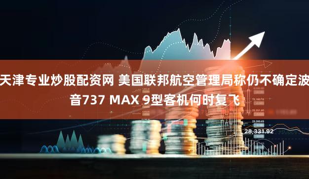 天津专业炒股配资网 美国联邦航空管理局称仍不确定波音737 MAX 9型客机何时复飞