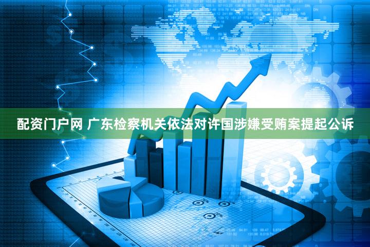 配资门户网 广东检察机关依法对许国涉嫌受贿案提起公诉