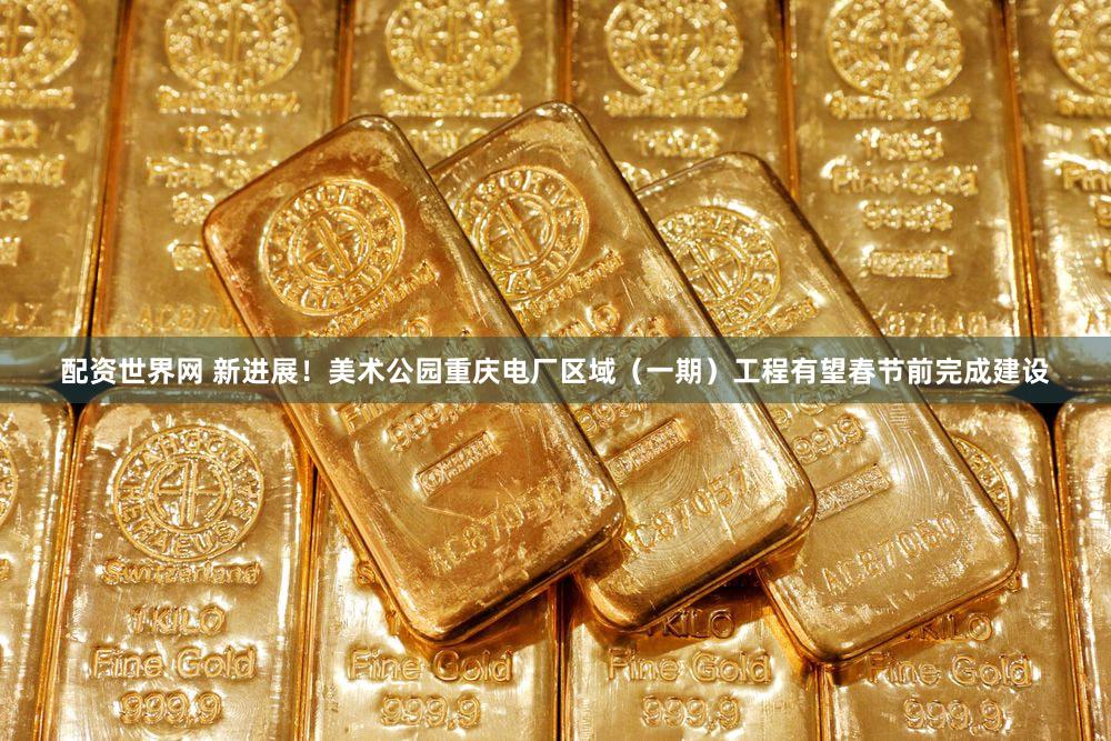配资世界网 新进展！美术公园重庆电厂区域（一期）工程有望春节前完成建设