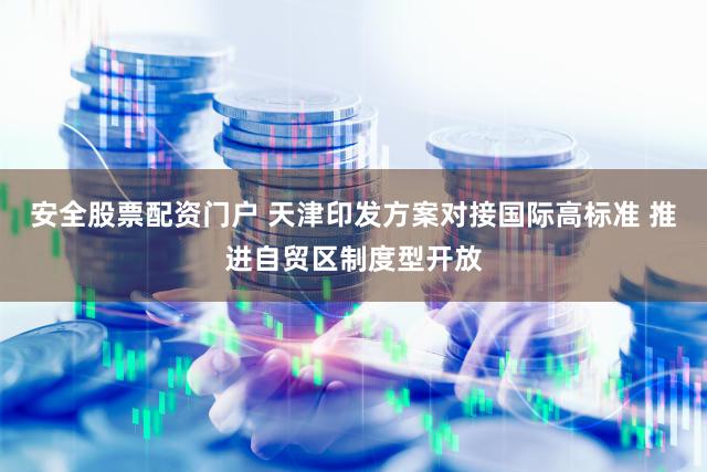 安全股票配资门户 天津印发方案对接国际高标准 推进自贸区制度型开放