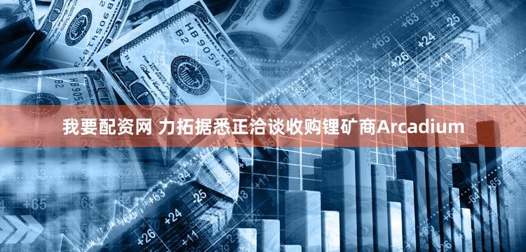我要配资网 力拓据悉正洽谈收购锂矿商Arcadium