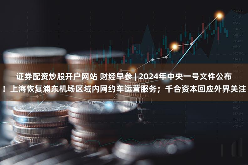 证券配资炒股开户网站 财经早参 | 2024年中央一号文件公布！上海恢复浦东机场区域内网约车运营服务；千合资本回应外界关注