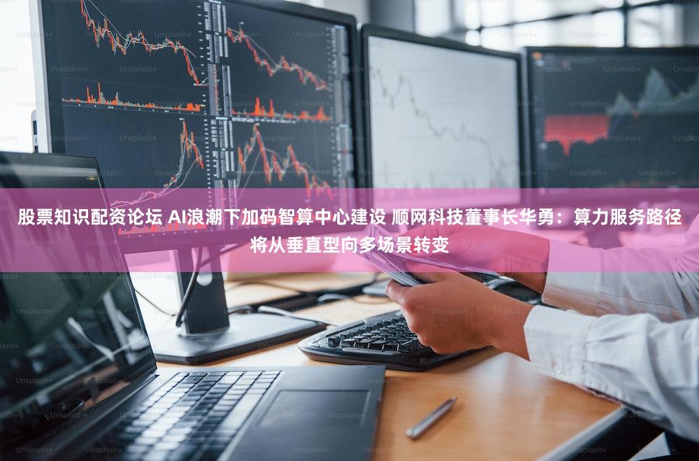 股票知识配资论坛 AI浪潮下加码智算中心建设 顺网科技董事长华勇：算力服务路径将从垂直型向多场景转变