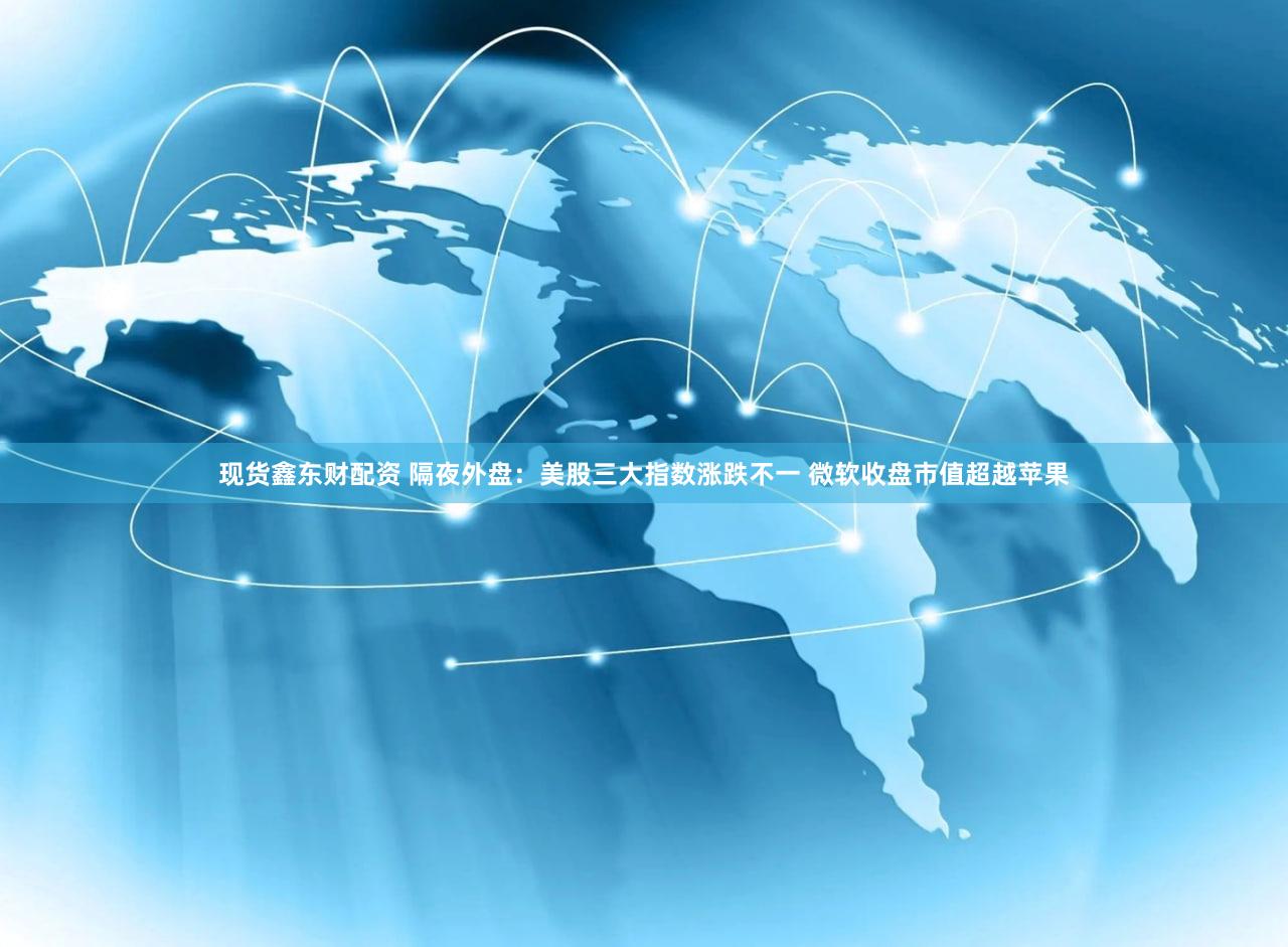 现货鑫东财配资 隔夜外盘：美股三大指数涨跌不一 微软收盘市值超越苹果