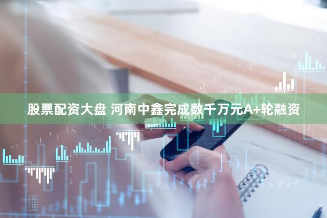 股票配资大盘 河南中鑫完成数千万元A+轮融资