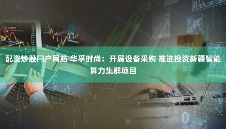 配资炒股门户网站 华孚时尚：开展设备采购 推进投资新疆智能算力集群项目
