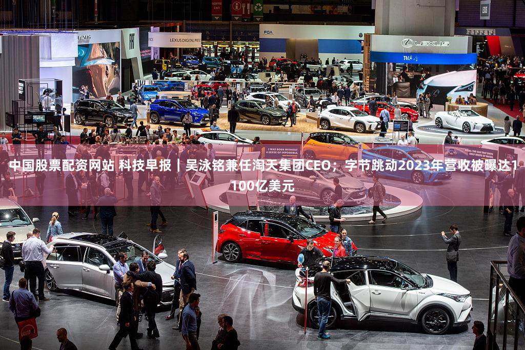 中国股票配资网站 科技早报｜吴泳铭兼任淘天集团CEO；字节跳动2023年营收被曝达1100亿美元