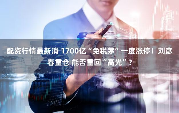 配资行情最新消 1700亿“免税茅”一度涨停！刘彦春重仓 能否重回“高光”？