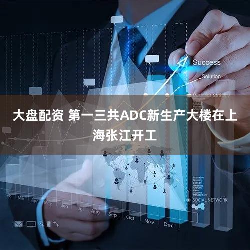大盘配资 第一三共ADC新生产大楼在上海张江开工
