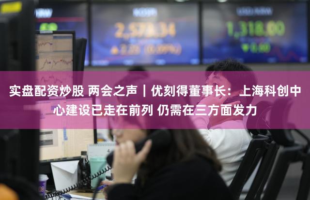 实盘配资炒股 两会之声｜优刻得董事长：上海科创中心建设已走在前列 仍需在三方面发力