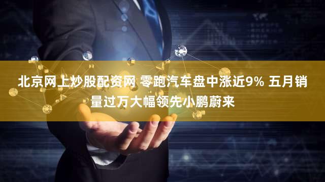 北京网上炒股配资网 零跑汽车盘中涨近9% 五月销量过万大幅领先小鹏蔚来