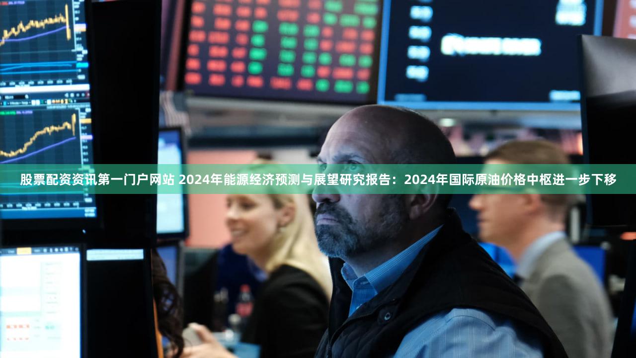 股票配资资讯第一门户网站 2024年能源经济预测与展望研究报告：2024年国际原油价格中枢进一步下移