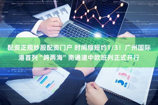 配资正规炒股配资门户 时间缩短约1/3！广州国际港首列“跨两海”南通道中欧班列正式开行
