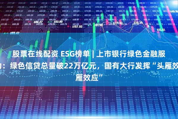 股票在线配资 ESG榜单 | 上市银行绿色金融服务力：绿色信贷总量破22万亿元，国有大行发挥“头雁效应”