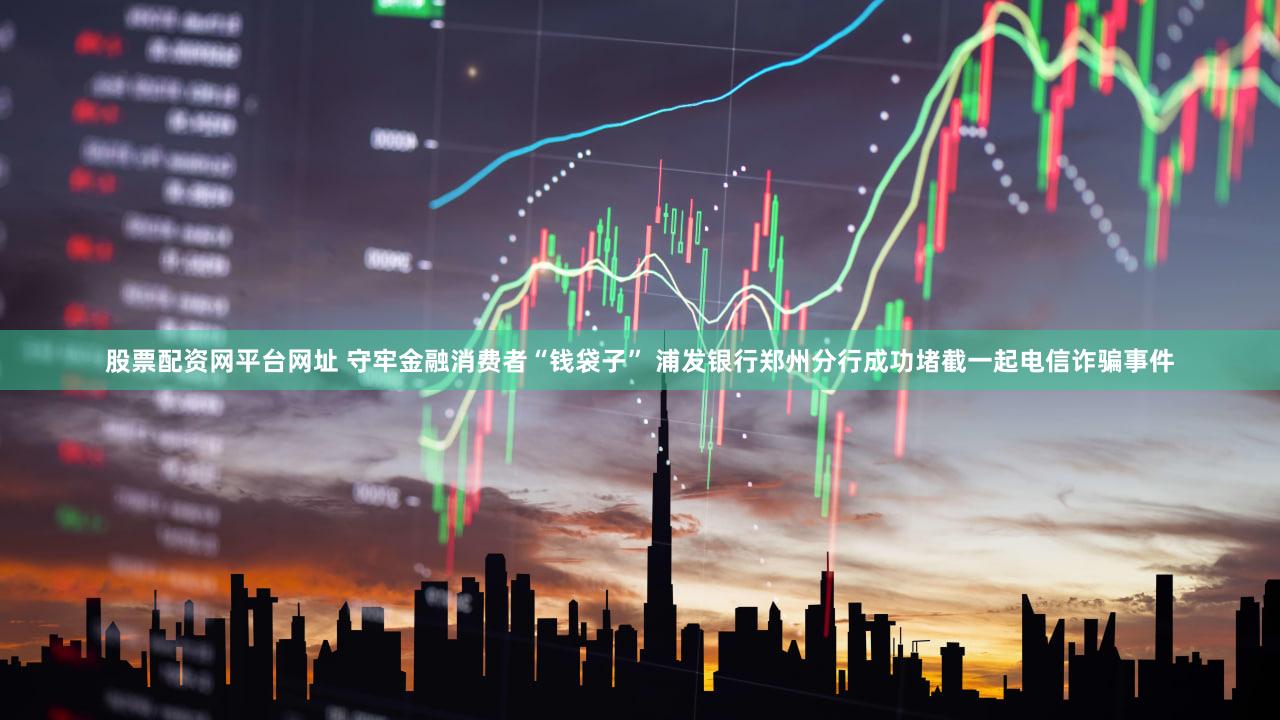股票配资网平台网址 守牢金融消费者“钱袋子” 浦发银行郑州分行成功堵截一起电信诈骗事件