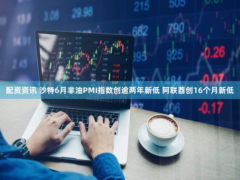 配资资讯 沙特6月非油PMI指数创逾两年新低 阿联酋创16个月新低