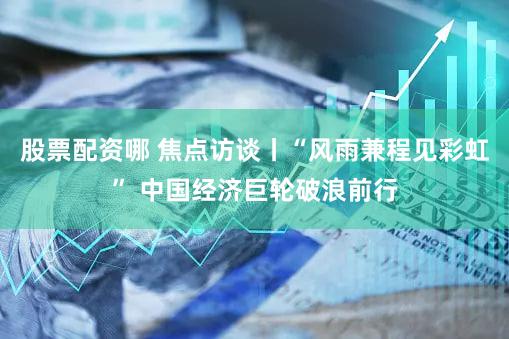股票配资哪 焦点访谈丨“风雨兼程见彩虹” 中国经济巨轮破浪前行