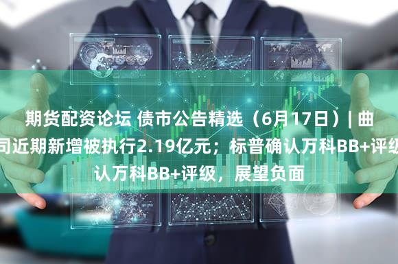 期货配资论坛 债市公告精选（6月17日）| 曲江文控子公司近期新增被执行2.19亿元；标普确认万科BB+评级，展望负面