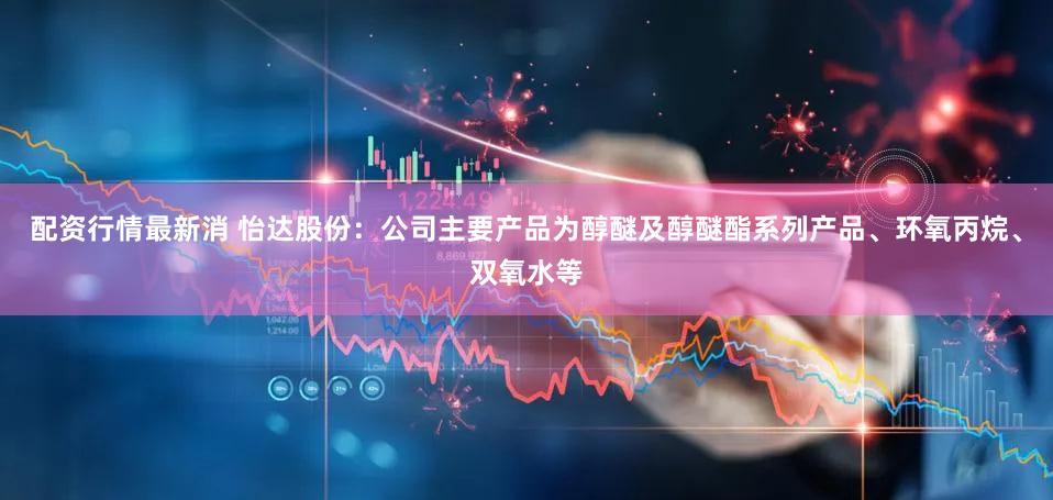 配资行情最新消 怡达股份：公司主要产品为醇醚及醇醚酯系列产品、环氧丙烷、双氧水等