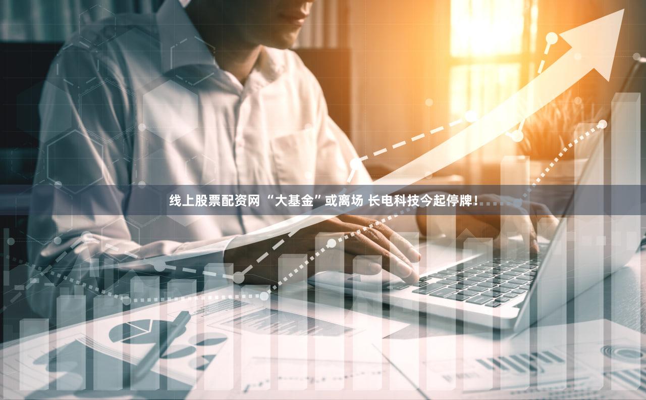 线上股票配资网 “大基金”或离场 长电科技今起停牌!