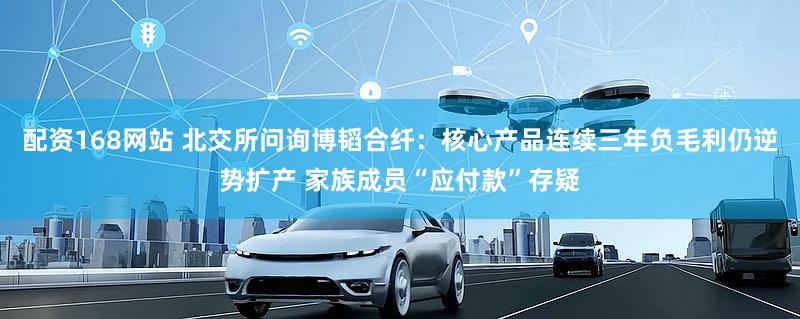 配资168网站 北交所问询博韬合纤:核心产品连续三年负毛利仍逆势扩产 家族成员“应付款”存疑