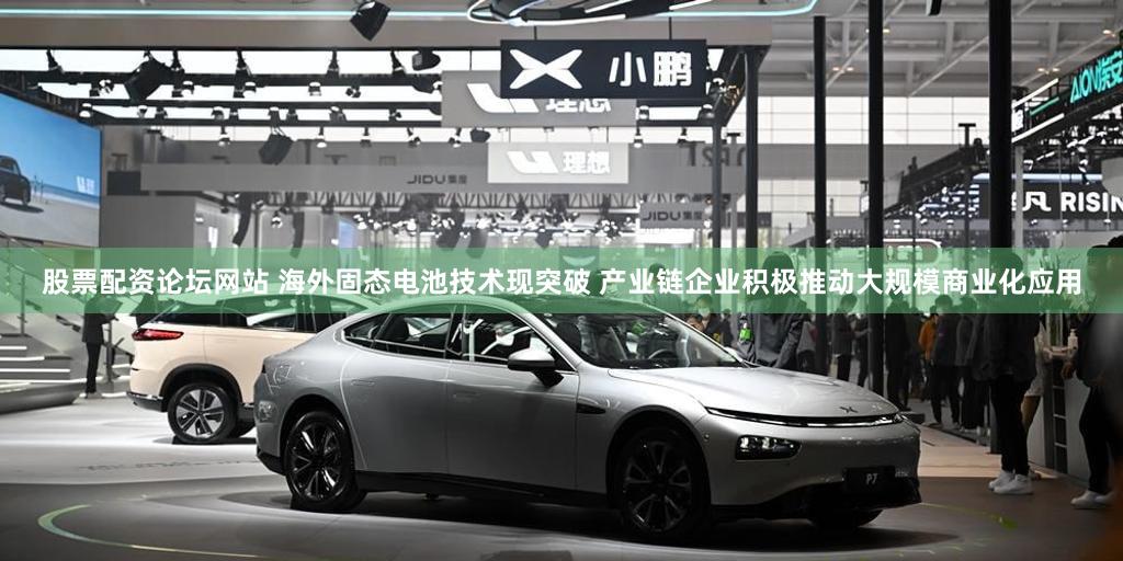 股票配资论坛网站 海外固态电池技术现突破 产业链企业积极推动大规模商业化应用