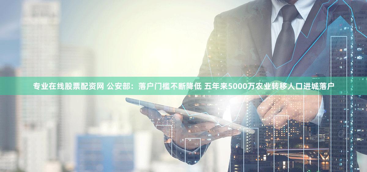 专业在线股票配资网 公安部：落户门槛不断降低 五年来5000万农业转移人口进城落户