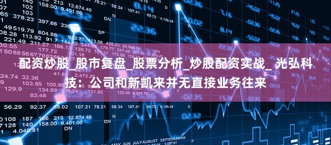 配资炒股_股市复盘_股票分析_炒股配资实战_ 光弘科技：公司和新凯来并无直接业务往来